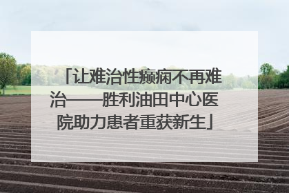 让难治性癫痫不再难治——胜利油田中心医院助力患者重获新生