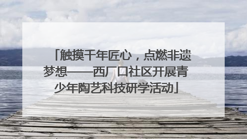 触摸千年匠心，点燃非遗梦想——西厂口社区开展青少年陶艺科技研学活动