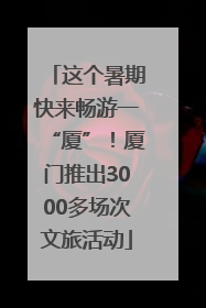 这个暑期快来畅游一“厦”！厦门推出3000多场次文旅活动