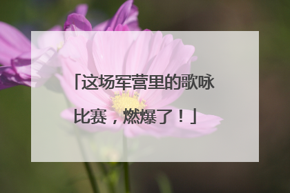 这场军营里的歌咏比赛，燃爆了！