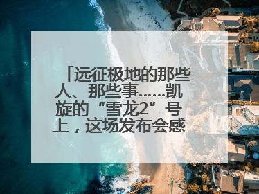 远征极地的那些人、那些事……凯旋的“雪龙2”号上，这场发布会感人至深