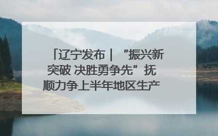 辽宁发布｜“振兴新突破 决胜勇争先”抚顺力争上半年地区生产总值增长7%左右