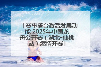 赛事搭台激活发展动能 2025年中国龙舟公开赛（湖北•仙桃站）燃情开赛