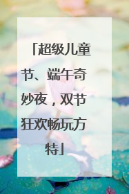 超级儿童节、端午奇妙夜，双节狂欢畅玩方特