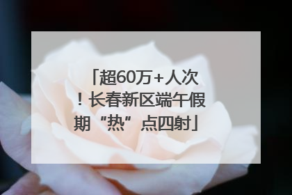 超60万+人次！长春新区端午假期“热”点四射