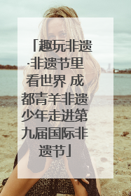 趣玩非遗·非遗节里看世界 成都青羊非遗少年走进第九届国际非遗节