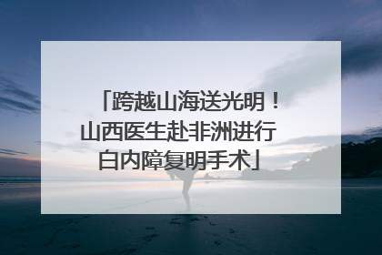 跨越山海送光明！山西医生赴非洲进行白内障复明手术