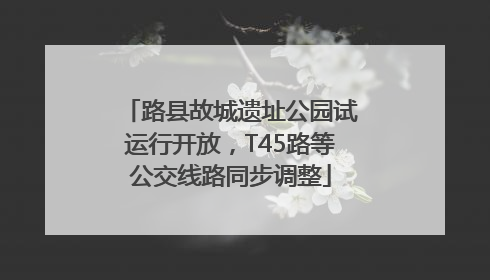 路县故城遗址公园试运行开放，T45路等公交线路同步调整