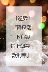 逆势！“降息潮”下有银行上调存款利率