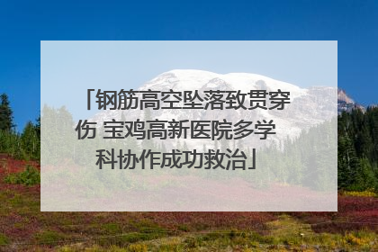 钢筋高空坠落致贯穿伤 宝鸡高新医院多学科协作成功救治