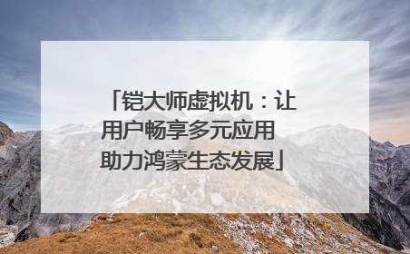 铠大师虚拟机：让用户畅享多元应用 助力鸿蒙生态发展