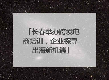 长春举办跨境电商培训，企业探寻出海新机遇