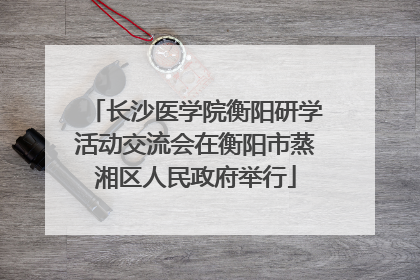 长沙医学院衡阳研学活动交流会在衡阳市蒸湘区人民政府举行