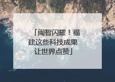 闽智闪耀！福建这些科技成果让世界点赞