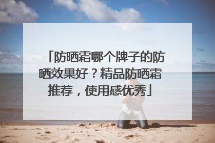 防晒霜哪个牌子的防晒效果好？精品防晒霜推荐，使用感优秀