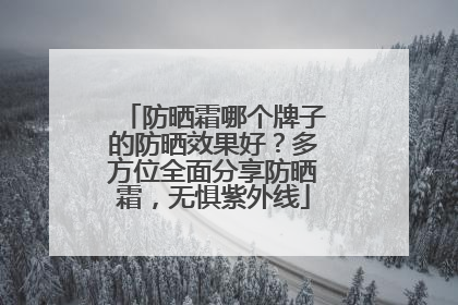 防晒霜哪个牌子的防晒效果好？多方位全面分享防晒霜，无惧紫外线