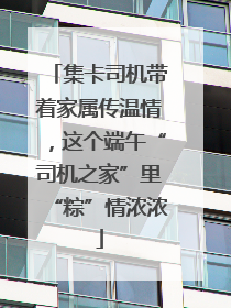 集卡司机带着家属传温情，这个端午“司机之家”里“粽”情浓浓