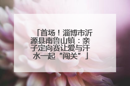 首场！淄博市沂源县南鲁山镇：亲子定向赛让爱与汗水一起“闯关”