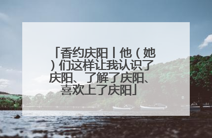 香约庆阳丨他（她）们这样让我认识了庆阳、了解了庆阳、喜欢上了庆阳