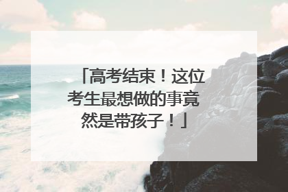 高考结束！这位考生最想做的事竟然是带孩子！