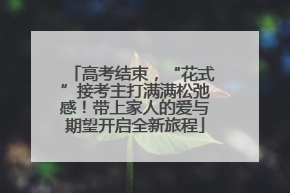 高考结束，“花式”接考主打满满松弛感！带上家人的爱与期望开启全新旅程
