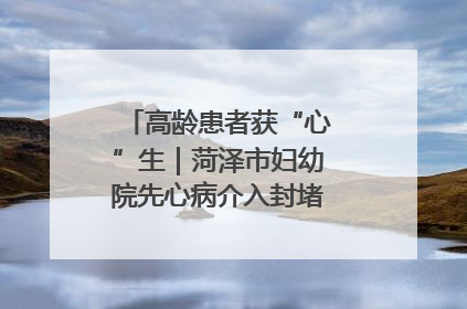 高龄患者获“心”生｜菏泽市妇幼院先心病介入封堵术实现技术突破