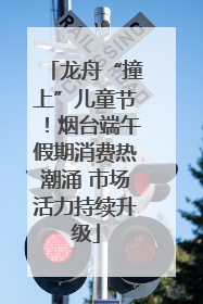 龙舟“撞上”儿童节！烟台端午假期消费热潮涌 市场活力持续升级