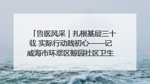 鲁医风采｜扎根基层三十载 实际行动践初心——记威海市环翠区鲸园社区卫生服务中心主任梁永江