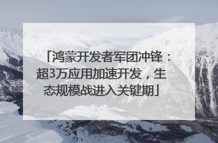 鸿蒙开发者军团冲锋：超3万应用加速开发，生态规模战进入关键期