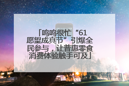鸣鸣很忙“61 愿望成真节”引爆全民参与，让普惠零食消费体验触手可及