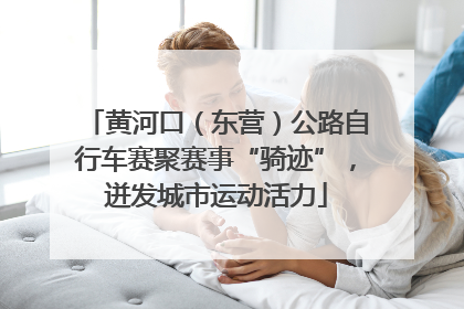 黄河口（东营）公路自行车赛聚赛事“骑迹”，迸发城市运动活力