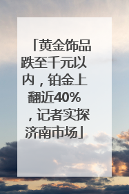 黄金饰品跌至千元以内，铂金上翻近40%，记者实探济南市场