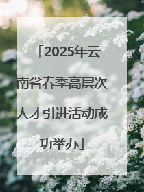 2025年云南省春季高层次人才引进活动成功举办