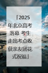 2025年北京高考落幕 考生走出考点收获亲友团花式祝福