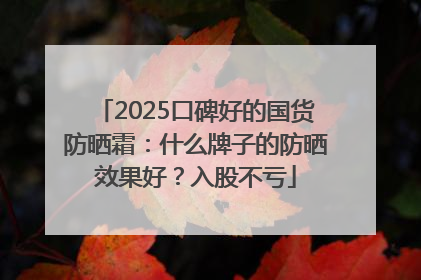 2025口碑好的国货防晒霜：什么牌子的防晒效果好？入股不亏
