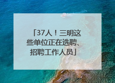 37人！三明这些单位正在选聘、招聘工作人员