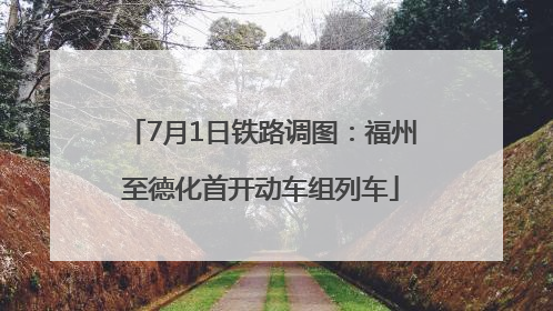 7月1日铁路调图：福州至德化首开动车组列车