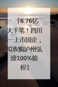 6.76亿大手笔！四川一上市国企，拟收购泸州弘盛100%股权