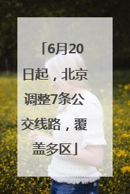 6月20日起，北京调整7条公交线路，覆盖多区